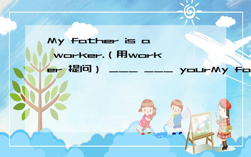 My father is a worker.（用worker 提问） ___ ___ yourMy father is a worker.（用worker 提问）___ ___ your father?