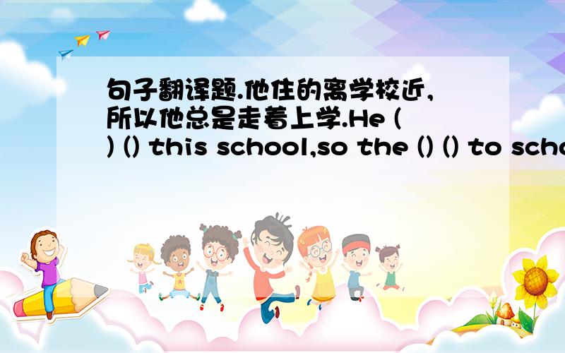 句子翻译题.他住的离学校近,所以他总是走着上学.He () () this school,so the () () to school.