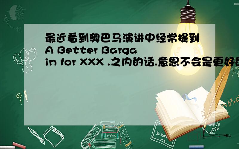 最近看到奥巴马演讲中经常提到A Better Bargain for XXX .之内的话.意思不会是更好的交易这么简单吧