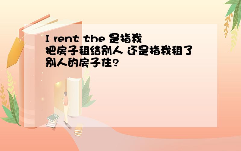 I rent the 是指我把房子租给别人 还是指我租了别人的房子住?