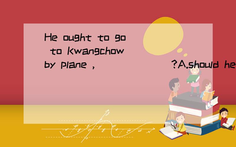 He ought to go to Kwangchow by plane ,_______?A.should he B.shouldn't he C.would he D.wouldn't he选择什么,原因?