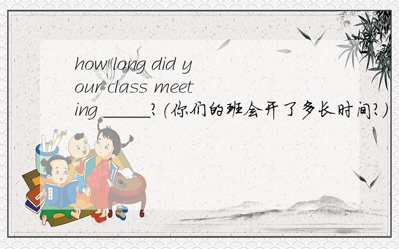 how long did your class meeting _____?（你们的班会开了多长时间?）