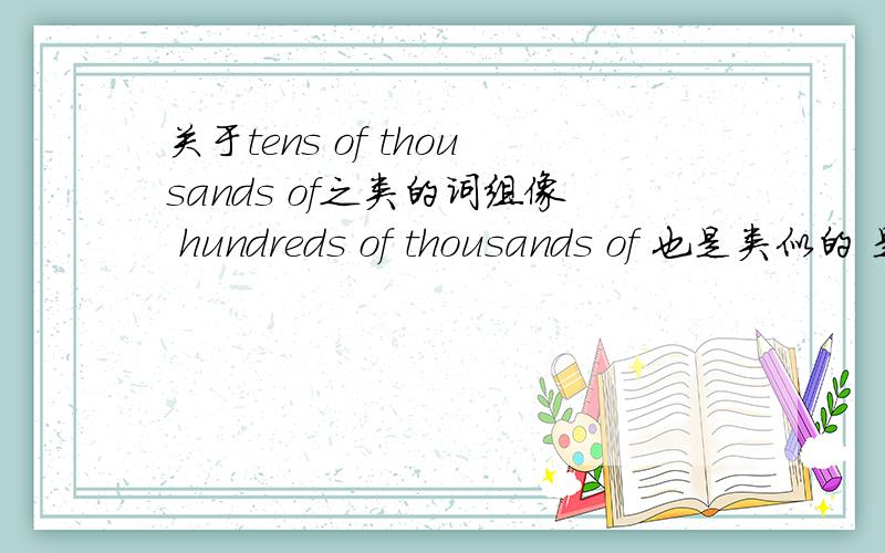 关于tens of thousands of之类的词组像 hundreds of thousands of 也是类似的 是不是只要是 前面那个 TENS of THOUSANDS of （thousand大于ten)这样才能成立啊 不能是 millions of thousands of?