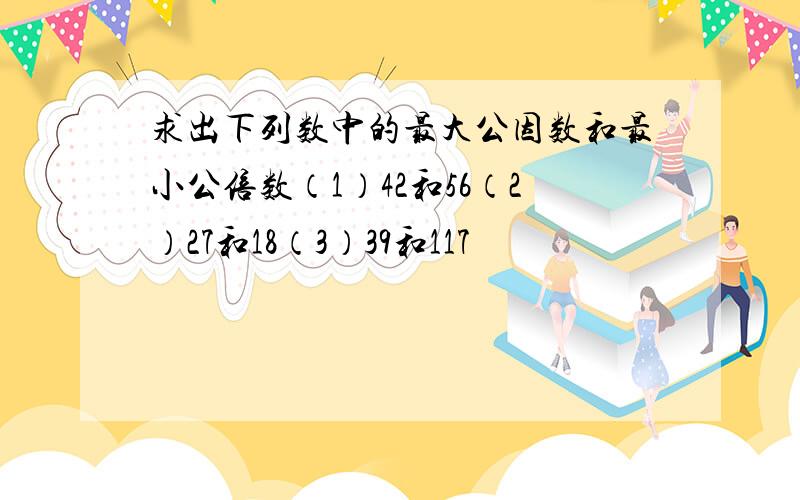 求出下列数中的最大公因数和最小公倍数（1）42和56（2）27和18（3）39和117