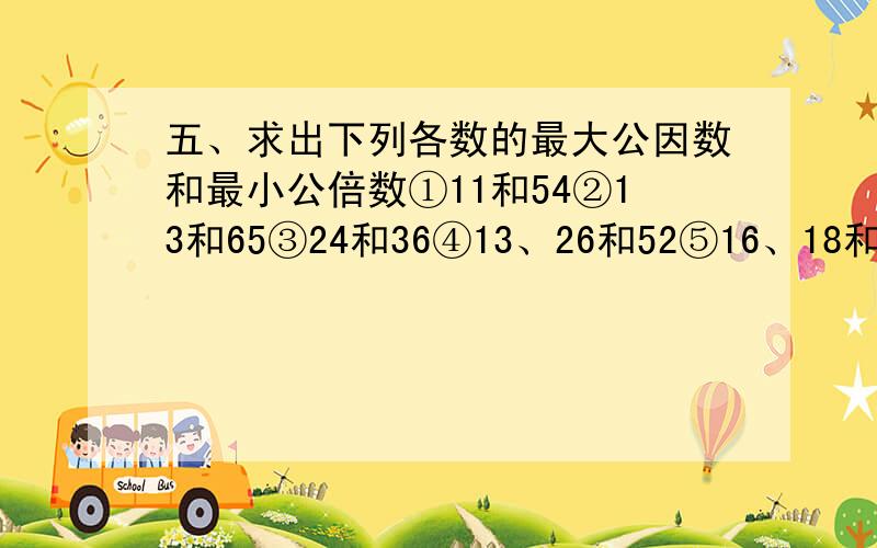 五、求出下列各数的最大公因数和最小公倍数①11和54②13和65③24和36④13、26和52⑤16、18和36⑥66、165和231