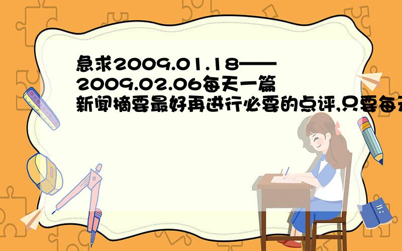 急求2009.01.18——2009.02.06每天一篇新闻摘要最好再进行必要的点评,只要每天一篇就 OK了，如果分数不够可以说啊。