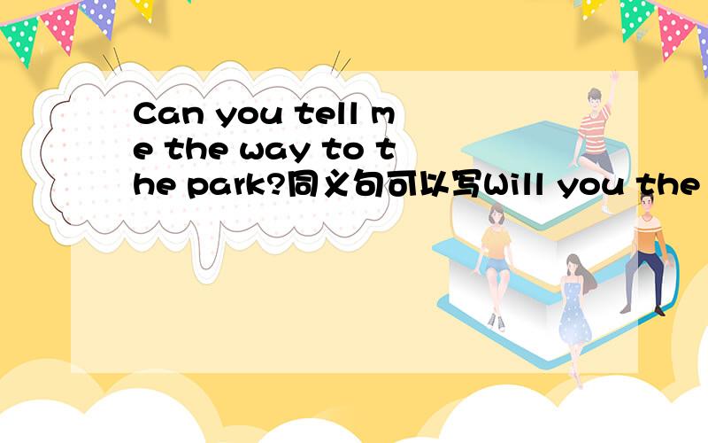 Can you tell me the way to the park?同义句可以写Will you the way to the park吗