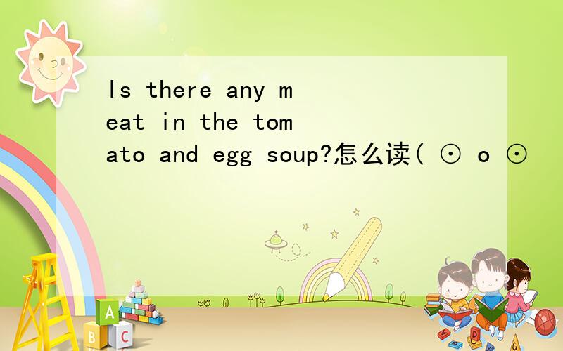 Is there any meat in the tomato and egg soup?怎么读( ⊙ o ⊙