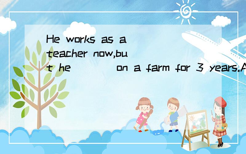 He works as a teacher now,but he ___ on a farm for 3 years.A.worked B.has worked C.had worked D.woHe works as a teacher now,but he ___ on a farm for 3 years.A.worked B.has worked C.had worked D.wokes答案给的是A,但是为什么不能选C过去完