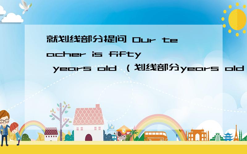 就划线部分提问 Our teacher is fifty years old （划线部分years old）Joho goes to school at 7:00 every day(划线部分：every day）There are thirty-two desks in the classroom(划线部分：thiry-two )