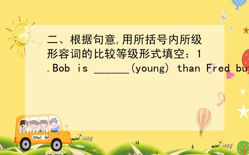 二、根据句意,用所括号内所级形容词的比较等级形式填空：1.Bob is ______(young) than Fred but ___9.A dictionary is much___(expensive) than a story-book.10.An orange is a little ___ (big) than an apple,but much ___ (small) than a