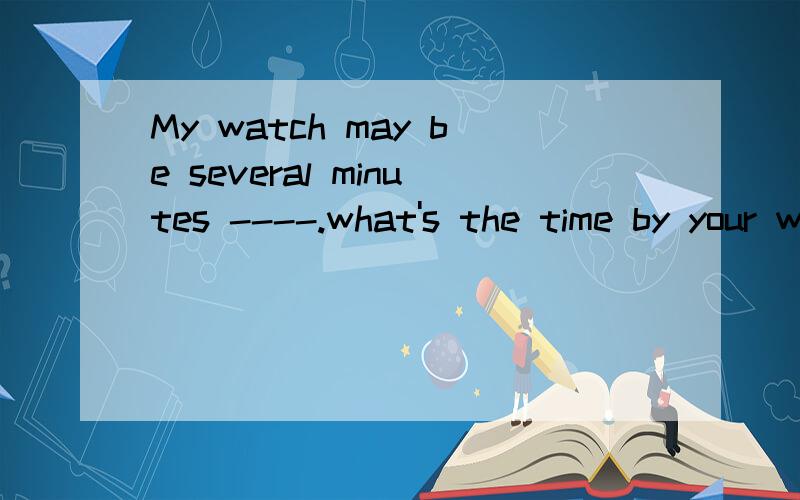 My watch may be several minutes ----.what's the time by your watch ?A.slow B.behind C.faster Dslower 为什么