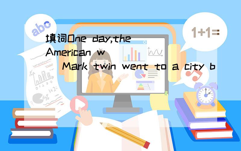 填词One day,the American w_____ Mark twin went to a city b____ train.He wanted to see a friend of h___.he was a very busy man and he often f____ something.when he was in the train ,the conductor asked him to show his t____ .mark twin looked for it