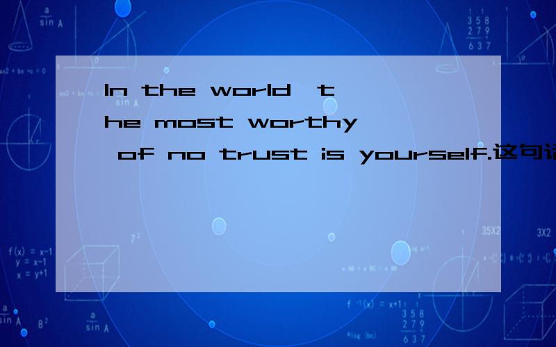 In the world,the most worthy of no trust is yourself.这句话的语法是正确的吗?我只是觉得念着有点不顺口,麻烦英文好的朋友近来讲解一下,我知道这句话的意思