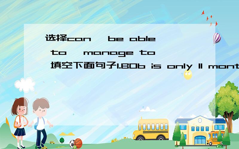 选择can, be able to, manage to 填空下面句子1.BOb is only 11 months old, but he ______ stand up by himself2. Look ! He ______ talk without drinking all the time.3. I ______ stand on my head when I was a child.4. --Can she swim yet?    --No, bu