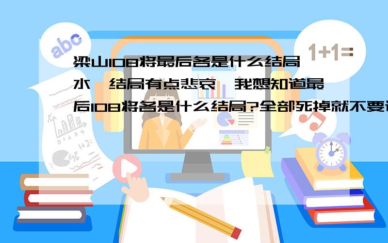 梁山108将最后各是什么结局水浒结局有点悲哀,我想知道最后108将各是什么结局?全部死掉就不要说了,我也知道.我想知道,征方腊后这些人都干什么去了?