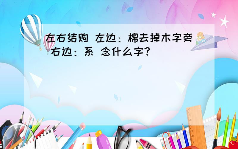 左右结购 左边：棉去掉木字旁 右边：系 念什么字?