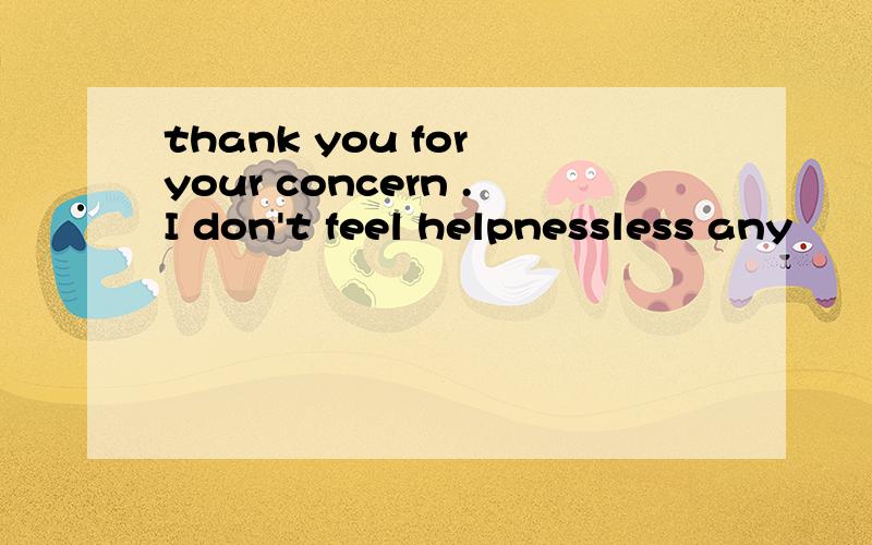 thank you for your concern .I don't feel helpnessless any