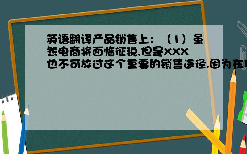 英语翻译产品销售上：（1）虽然电商将面临征税,但是XXX也不可放过这个重要的销售途径.因为在现在的社会发展进程中,传统的实体经济正在被打压,人们为了省时省力,开始选择在电子商务平