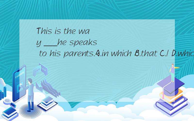 This is the way ___he speaks to his parents.A.in which B.that C./ D.which答案选ABC,请给我具体解释,谢谢!