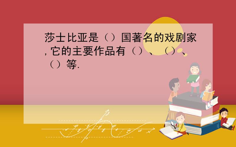 莎士比亚是（）国著名的戏剧家,它的主要作品有（）、（）、（）等.