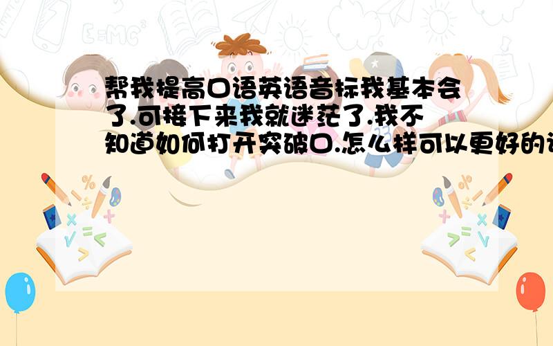 帮我提高口语英语音标我基本会了.可接下来我就迷茫了.我不知道如何打开突破口.怎么样可以更好的让自己学好英语.完全个人兴趣.出不起国.我真的要疯掉了.记单词也不知道从那部分开始.