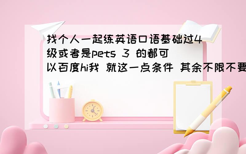 找个人一起练英语口语基础过4级或者是pets 3 的都可以百度hi我 就这一点条件 其余不限不要课程 都是花钱的 我要找免费的人 如果能够在周边找到朋友我就不用在这里求助了,废话少说吧