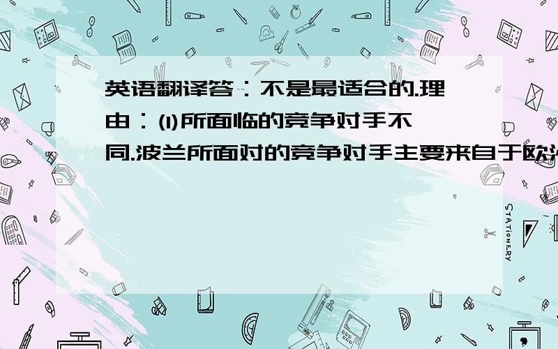 英语翻译答：不是最适合的.理由：(1)所面临的竞争对手不同.波兰所面对的竞争对手主要来自于欧洲,欧洲的竞争对手在竞争时更侧重于质量和配送速度上的竞争,而亚洲的竞争对手更侧重于成