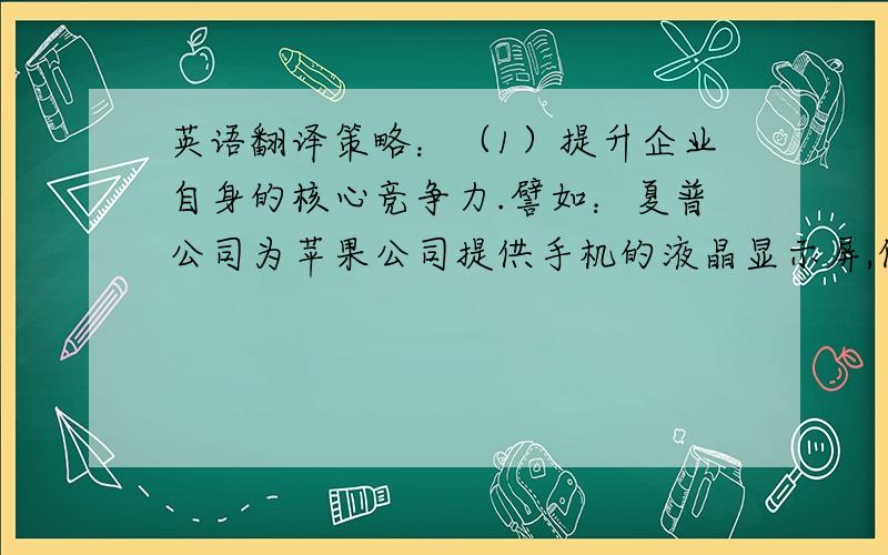 英语翻译策略：（1）提升企业自身的核心竞争力.譬如：夏普公司为苹果公司提供手机的液晶显示屏,但是同时夏普公司和苹果公司一样都是手机制造商.苹果公司只有强化其软件能力,如加强