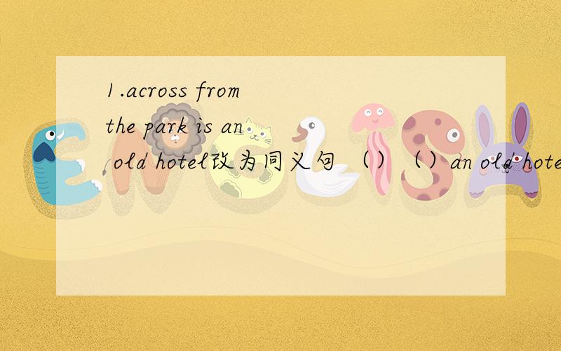 1.across from the park is an old hotel改为同义句 （）（）an old hotel across from the park.1.across from the park is an old hotel改为同义句（）（）an old hotel across from the park.2.You can go there by taxi.(改为同义句）you c