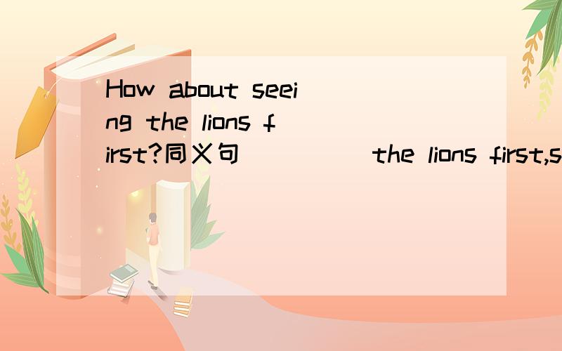 How about seeing the lions first?同义句( )( )the lions first,shall we?