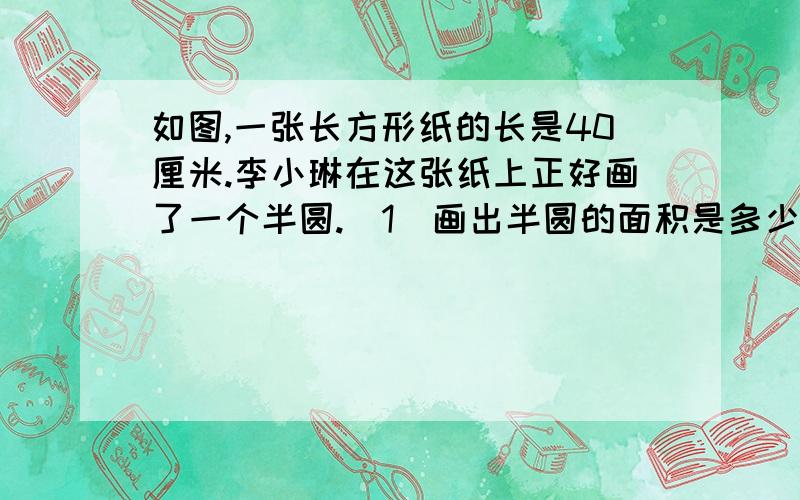 如图,一张长方形纸的长是40厘米.李小琳在这张纸上正好画了一个半圆.（1）画出半圆的面积是多少平方厘米?（2）减去这个半圆后,剩下的面积是多少平方厘米?