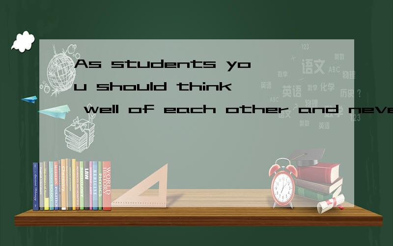 As students you should think well of each other and never make fun of others while they’re in trouble.尤其是前半句的think well of each other