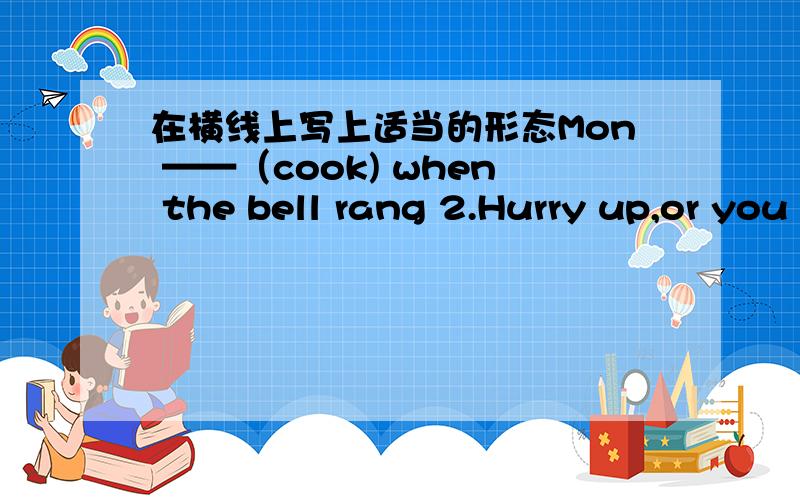 在横线上写上适当的形态Mon ——（cook) when the bell rang 2.Hurry up,or you ___ (miss) the train.