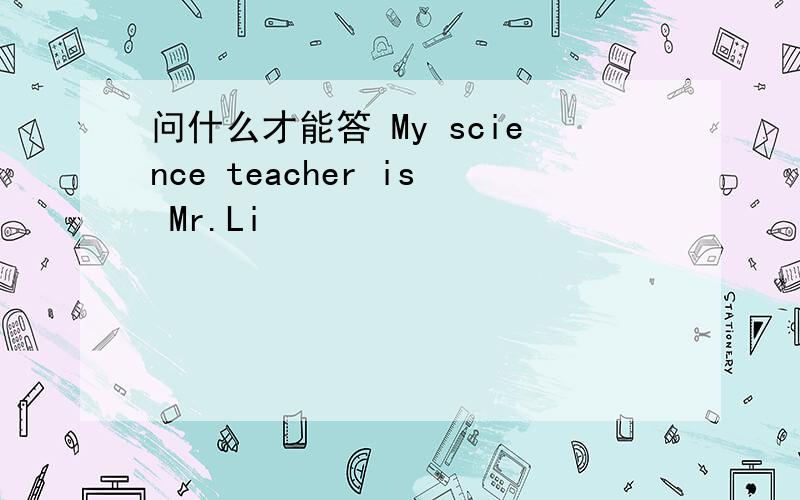 问什么才能答 My science teacher is Mr.Li