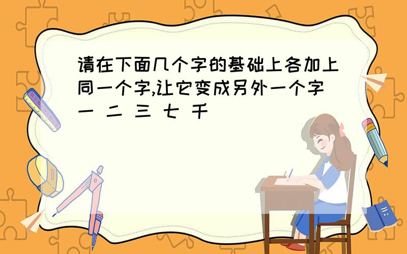 请在下面几个字的基础上各加上同一个字,让它变成另外一个字一 二 三 七 千