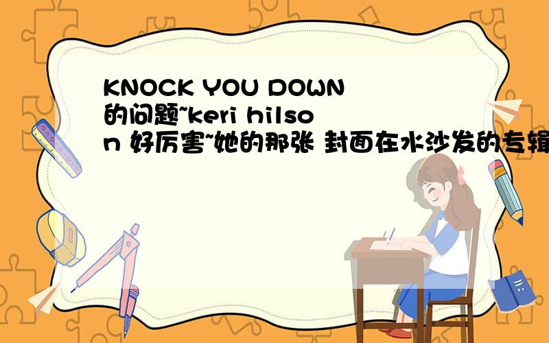 KNOCK YOU DOWN的问题~keri hilson 好厉害~她的那张 封面在水沙发的专辑 我也听了 energy打榜未成功~那张专辑挺动感的~但是 KNOCK YOU DOWN 在英国榜单上现在上升的很快啊~这首歌是谁的专辑里的?个大