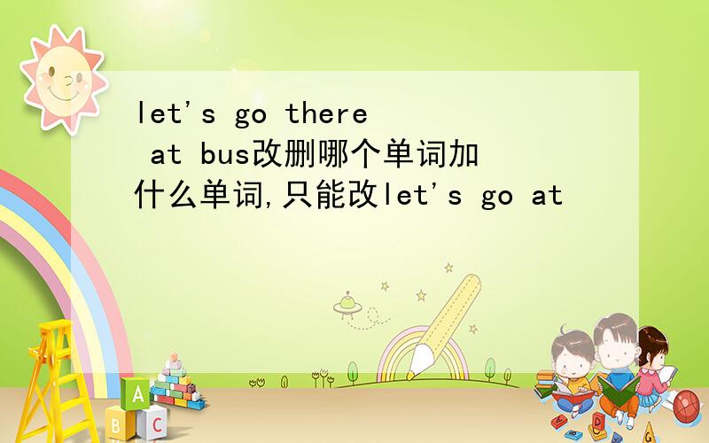 let's go there at bus改删哪个单词加什么单词,只能改let's go at