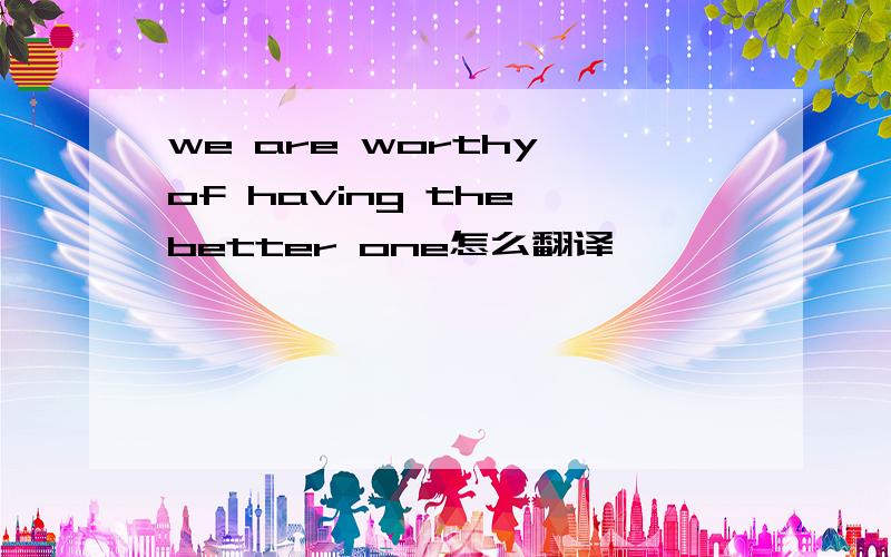 we are worthy of having the better one怎么翻译