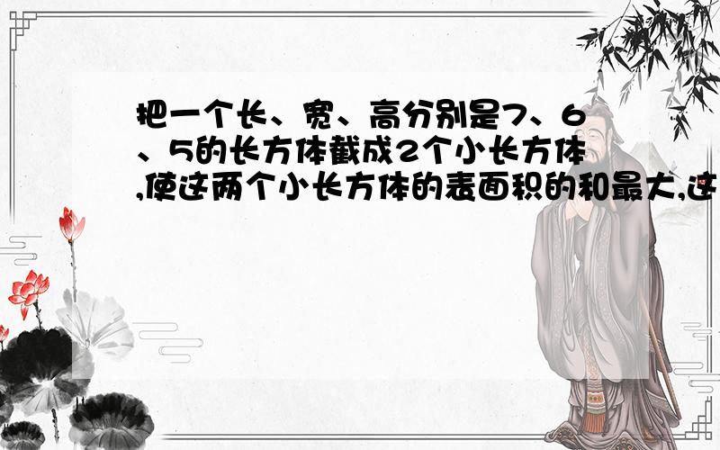 把一个长、宽、高分别是7、6、5的长方体截成2个小长方体,使这两个小长方体的表面积的和最大,这时表面积的和是多少平方厘米.