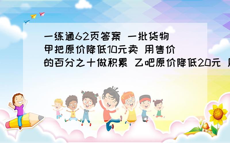 一练通62页答案 一批货物 甲把原价降低10元卖 用售价的百分之十做积累 乙吧原价降低20元 用百分之二十做积累 如果两种积累一样多 原价多少元？【方程】 一个商店老板销售商品 他要不低