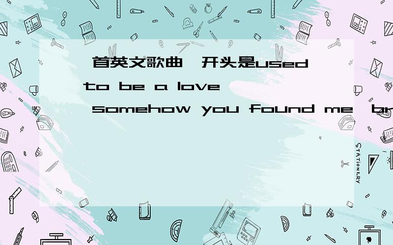 一首英文歌曲,开头是used to be a love ,somehow you found me,breathe me with your love 其中有you are一首英文歌曲,女生唱的.开头是used to be a love ,后面是somehow you found me,breathe me with your love,in your arms it's where