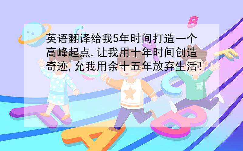 英语翻译给我5年时间打造一个高峰起点,让我用十年时间创造奇迹,允我用余十五年放弃生活!