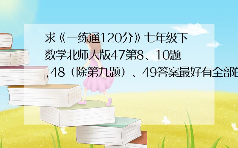 求《一练通120分》七年级下数学北师大版47第8、10题,48（除第九题）、49答案最好有全部的答案（无聊者【如,想劝我不要抄答案的,】请勿回答）