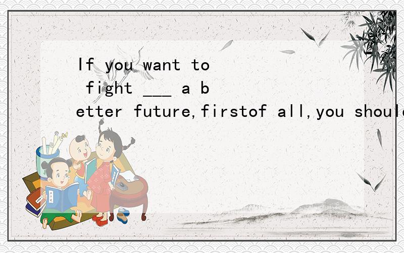 If you want to fight ___ a better future,firstof all,you should fight ___ the difficultiesA./,forB.against,withC.for,withD.with,/