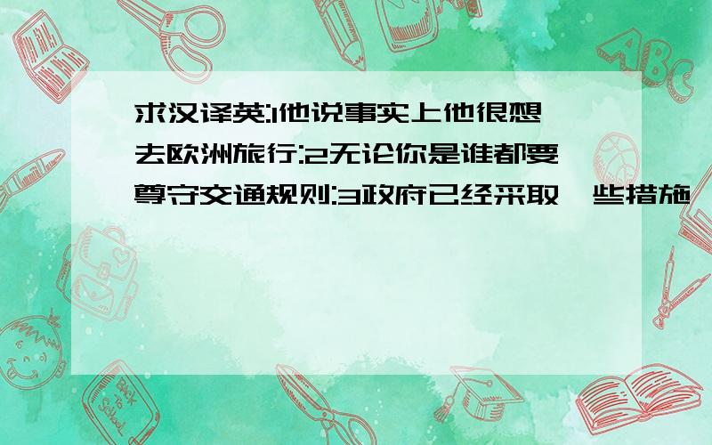 求汉译英:1他说事实上他很想去欧洲旅行:2无论你是谁都要尊守交通规则:3政府已经采取一些措施