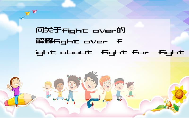 问关于fight over的解释fight over,fight about,fight for,fight with的区别?例：The two dogs were fighting over a bome.中的fight over如何翻译?fight over能用于动物?还是句子错了?是不是应该用fight for?