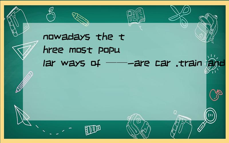 nowadays the three most popular ways of ——-are car .train and plane A.travels B原形 C.加ing D,to