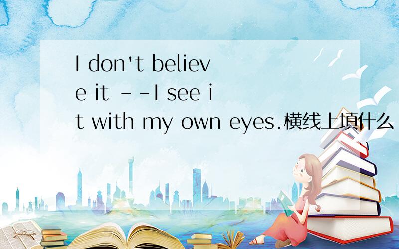 I don't believe it --I see it with my own eyes.横线上填什么