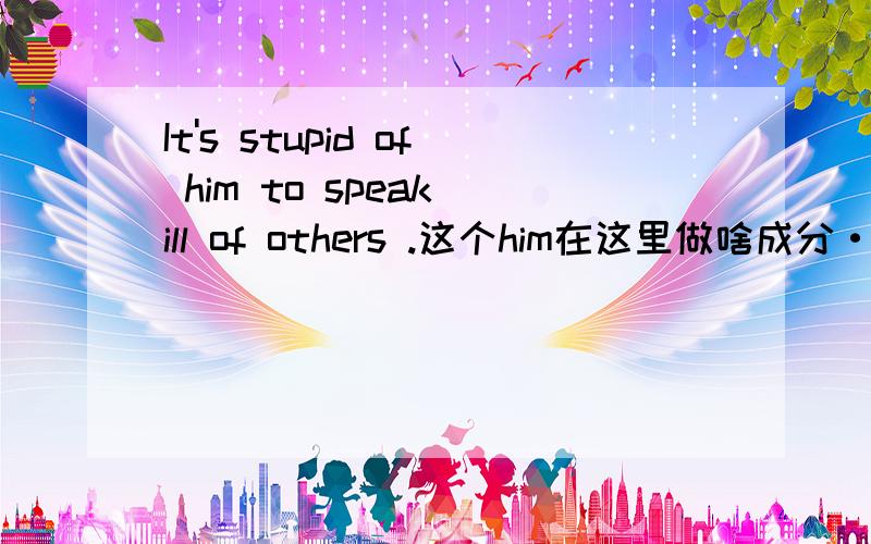 It's stupid of him to speak ill of others .这个him在这里做啥成分···stupid of him 是不是表语啊·